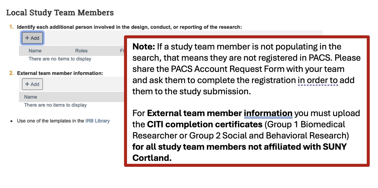 A screenshot of the Local Study Teams Members section of the PACS smart form. There are two steps in this section. Step one, Identify each additional person involved in the design, conduct, or reporting of the research. There is an Add button with a plus sign that can be used to add team members. Step 2, External team member information. There is an add button under this as well. There is a note on the screenshot that reads, "If a study team member is not populating in the search, that means they are not registered in PACS. Please share the PACS Account Request Form, linked on the SUNY Cortland IRB homepage and Application page, with your team and ask them to complete the registration in order to add them to the study submission. For External team member information you must upload the CITI completion certificates (Group 1 Biomedical Researcher of Group 2 Social and Behavioral Research) for all study team members not affiliated with SUNY Cortland.